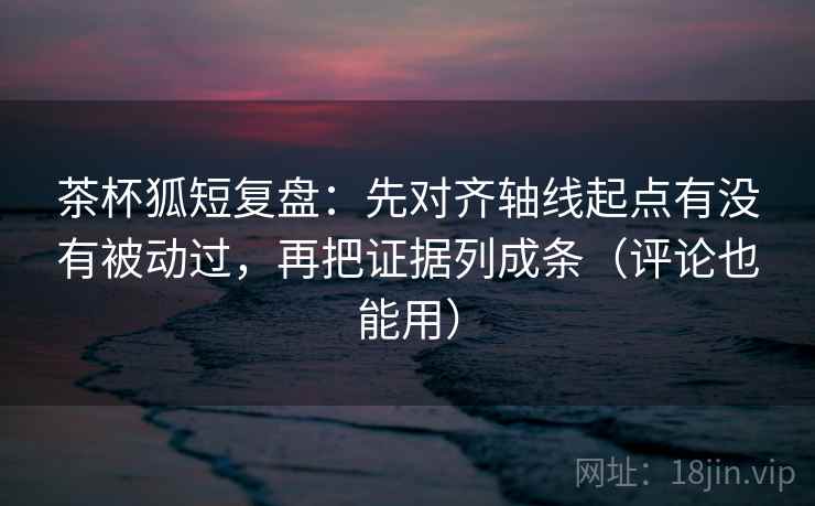 茶杯狐短复盘：先对齐轴线起点有没有被动过，再把证据列成条（评论也能用）