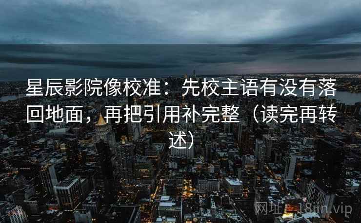 星辰影院像校准：先校主语有没有落回地面，再把引用补完整（读完再转述）  第2张