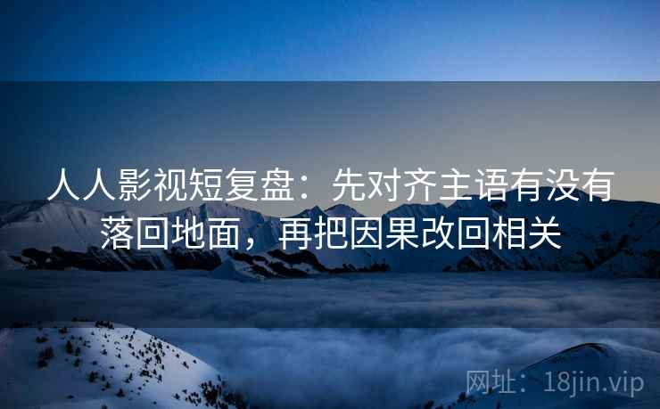 人人影视短复盘：先对齐主语有没有落回地面，再把因果改回相关