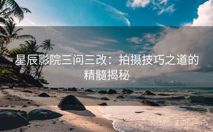 星辰影院三问三改：拍摄技巧之道的精髓揭秘