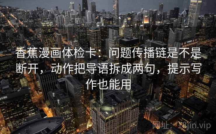 香蕉漫画体检卡：问题传播链是不是断开，动作把导语拆成两句，提示写作也能用