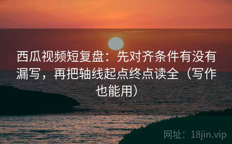 西瓜视频短复盘：先对齐条件有没有漏写，再把轴线起点终点读全（写作也能用）