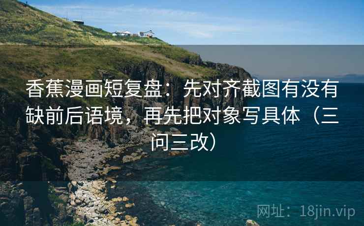 香蕉漫画短复盘：先对齐截图有没有缺前后语境，再先把对象写具体（三问三改）
