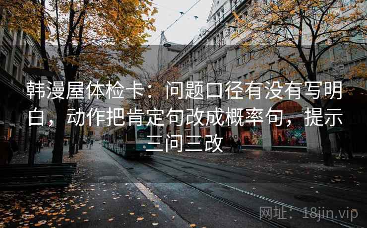 韩漫屋体检卡：问题口径有没有写明白，动作把肯定句改成概率句，提示三问三改