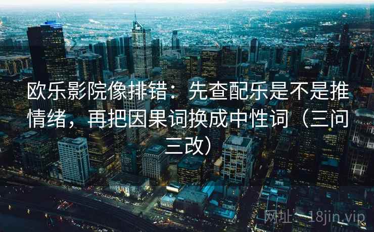 欧乐影院像排错：先查配乐是不是推情绪，再把因果词换成中性词（三问三改）