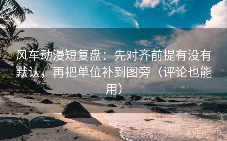 风车动漫短复盘：先对齐前提有没有默认，再把单位补到图旁（评论也能用）
