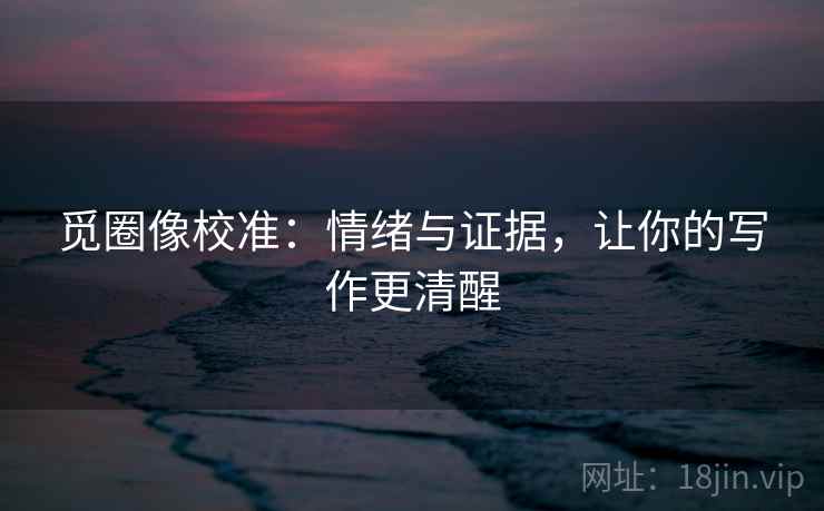 觅圈像校准：情绪与证据，让你的写作更清醒
