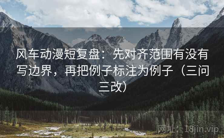 风车动漫短复盘：先对齐范围有没有写边界，再把例子标注为例子（三问三改）
