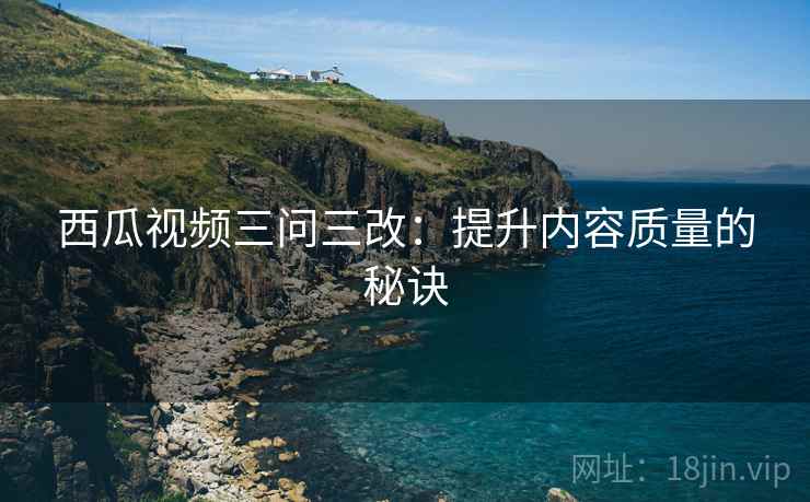 西瓜视频三问三改：提升内容质量的秘诀