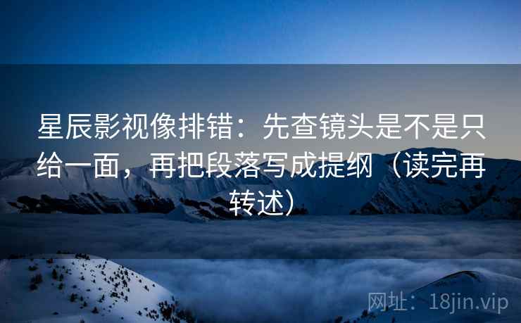 星辰影视像排错：先查镜头是不是只给一面，再把段落写成提纲（读完再转述）