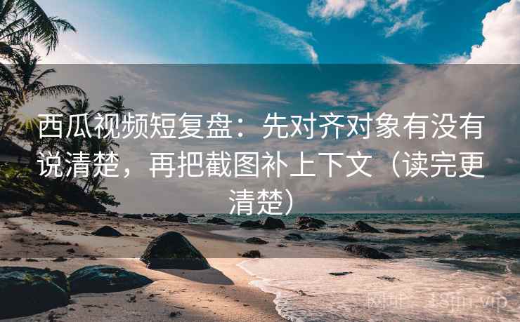 西瓜视频短复盘：先对齐对象有没有说清楚，再把截图补上下文（读完更清楚）