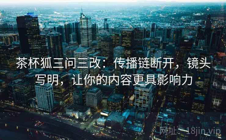 茶杯狐三问三改：传播链断开，镜头写明，让你的内容更具影响力