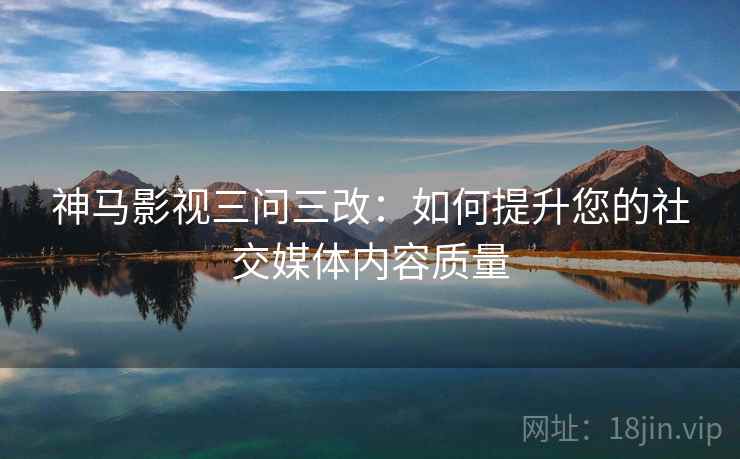 神马影视三问三改：如何提升您的社交媒体内容质量