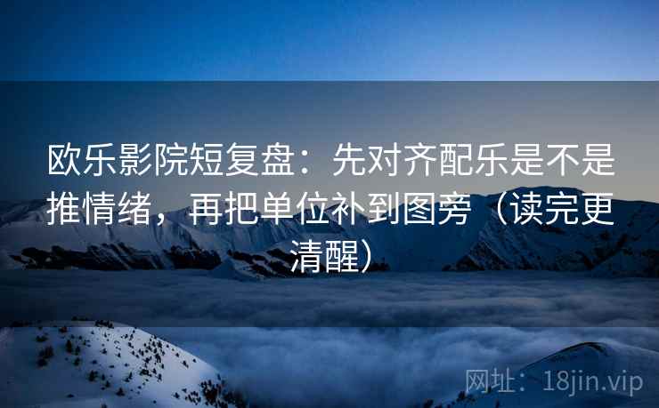 欧乐影院短复盘：先对齐配乐是不是推情绪，再把单位补到图旁（读完更清醒）