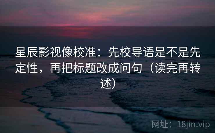 星辰影视像校准：先校导语是不是先定性，再把标题改成问句（读完再转述）