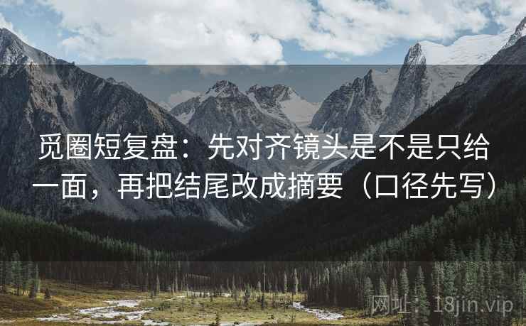 觅圈短复盘：先对齐镜头是不是只给一面，再把结尾改成摘要（口径先写）
