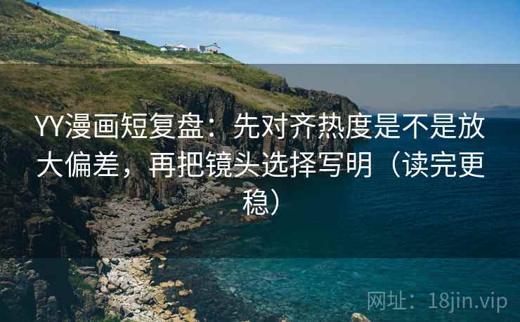 YY漫画短复盘：先对齐热度是不是放大偏差，再把镜头选择写明（读完更稳）