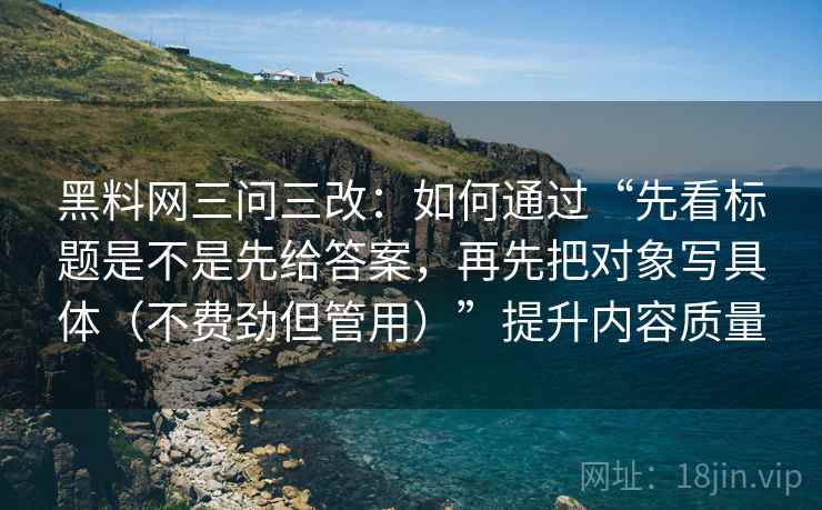 黑料网三问三改：如何通过“先看标题是不是先给答案，再先把对象写具体（不费劲但管用）”提升内容质量