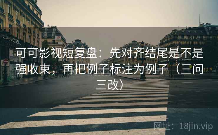 可可影视短复盘：先对齐结尾是不是强收束，再把例子标注为例子（三问三改）