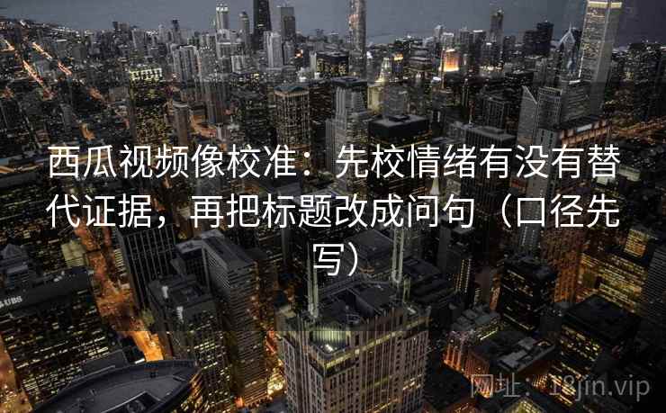 西瓜视频像校准：先校情绪有没有替代证据，再把标题改成问句（口径先写）