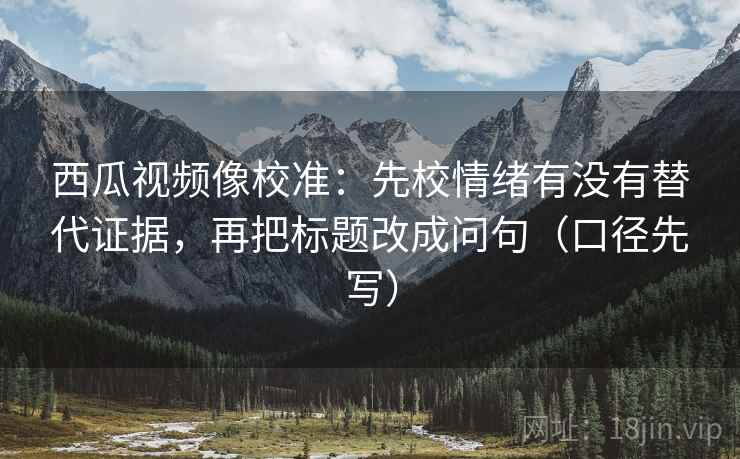 西瓜视频像校准：先校情绪有没有替代证据，再把标题改成问句（口径先写）