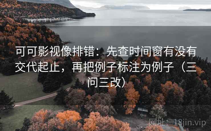 可可影视像排错:先查时间窗有没有交代起止,再把例子标注为例子(三问三改)