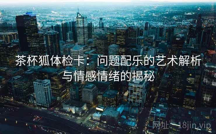 茶杯狐体检卡:问题配乐的艺术解析与情感情绪的揭秘