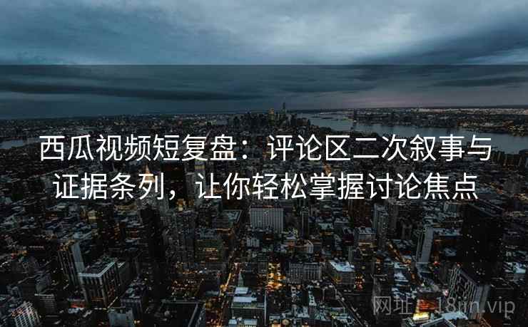 西瓜视频短复盘:评论区二次叙事与证据条列,让你轻松掌握讨论焦点