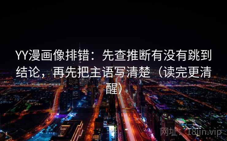 YY漫画像排错:先查推断有没有跳到结论,再先把主语写清楚(读完更清醒)