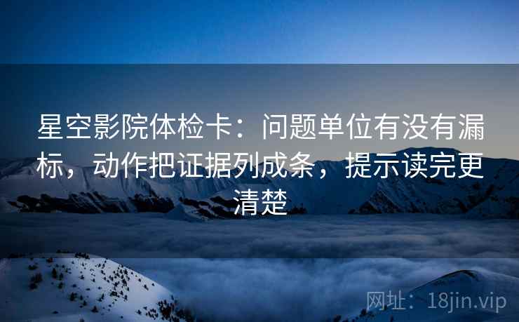 星空影院体检卡:问题单位有没有漏标,动作把证据列成条,提示读完更清楚