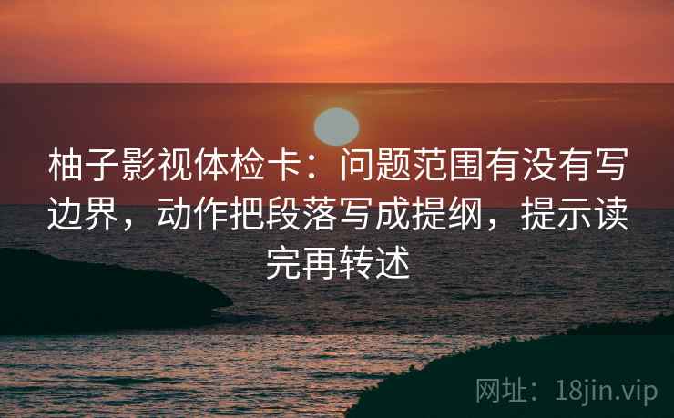 柚子影视体检卡:问题范围有没有写边界,动作把段落写成提纲,提示读完再转述
