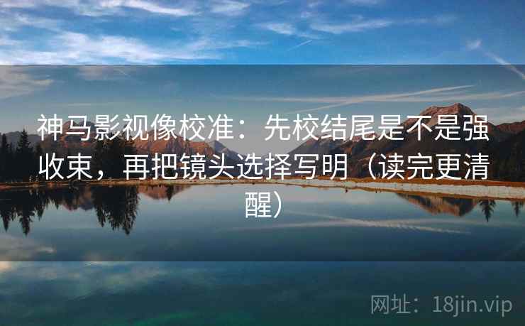 神马影视像校准:先校结尾是不是强收束,再把镜头选择写明(读完更清醒)