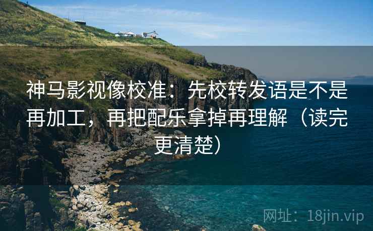 神马影视像校准:先校转发语是不是再加工,再把配乐拿掉再理解(读完更清楚)