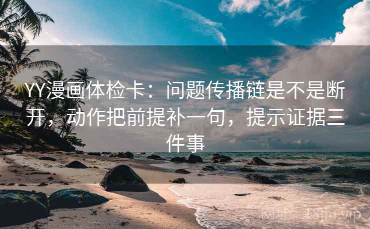 YY漫画体检卡:问题传播链是不是断开,动作把前提补一句,提示证据三件事