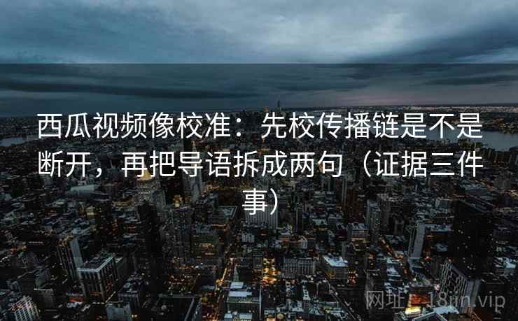 西瓜视频像校准:先校传播链是不是断开,再把导语拆成两句(证据三件事)