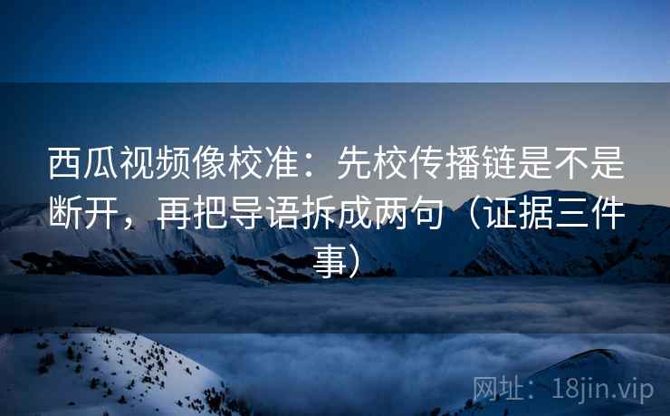 西瓜视频像校准:先校传播链是不是断开,再把导语拆成两句(证据三件事)