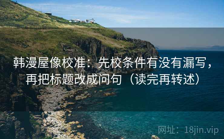 韩漫屋像校准:先校条件有没有漏写,再把标题改成问句(读完再转述)