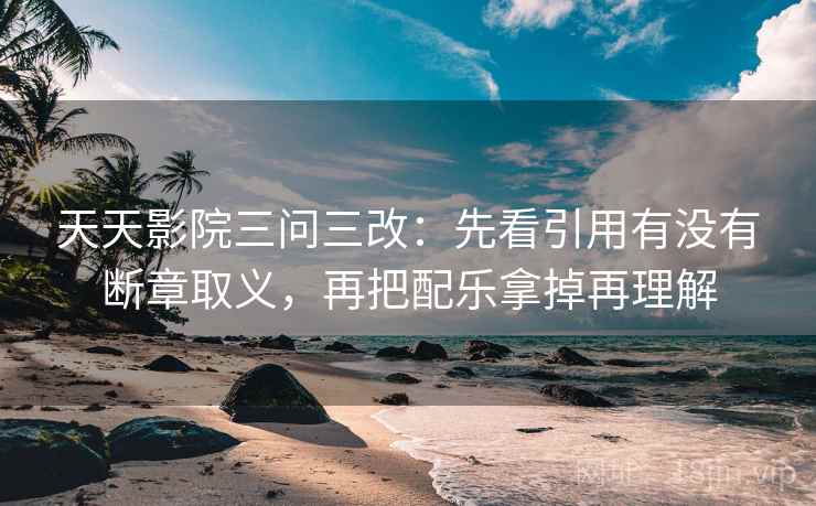 天天影院三问三改:先看引用有没有断章取义,再把配乐拿掉再理解