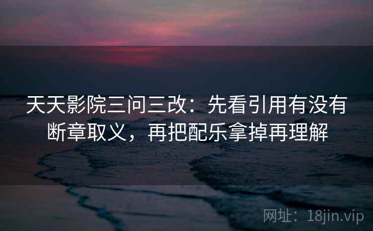 天天影院三问三改:先看引用有没有断章取义,再把配乐拿掉再理解