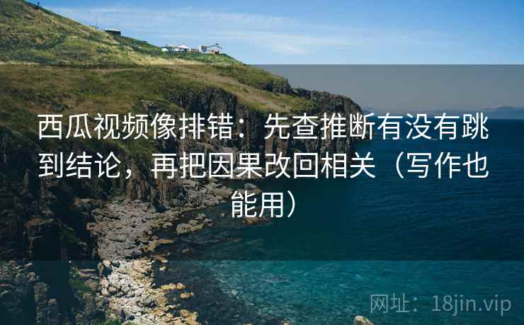 西瓜视频像排错:先查推断有没有跳到结论,再把因果改回相关(写作也能用)