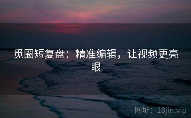 觅圈短复盘:精准编辑,让视频更亮眼