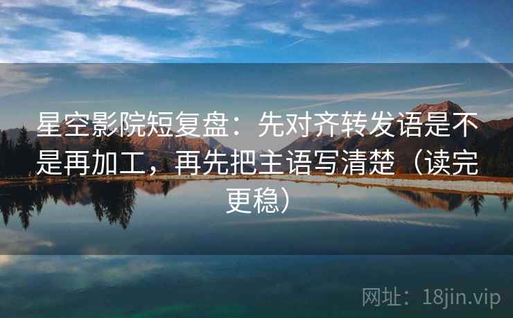 星空影院短复盘:先对齐转发语是不是再加工,再先把主语写清楚(读完更稳)