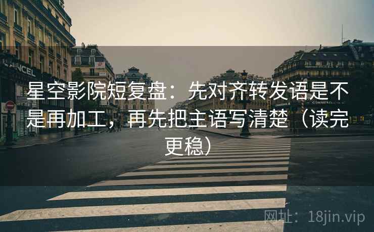 星空影院短复盘:先对齐转发语是不是再加工,再先把主语写清楚(读完更稳)